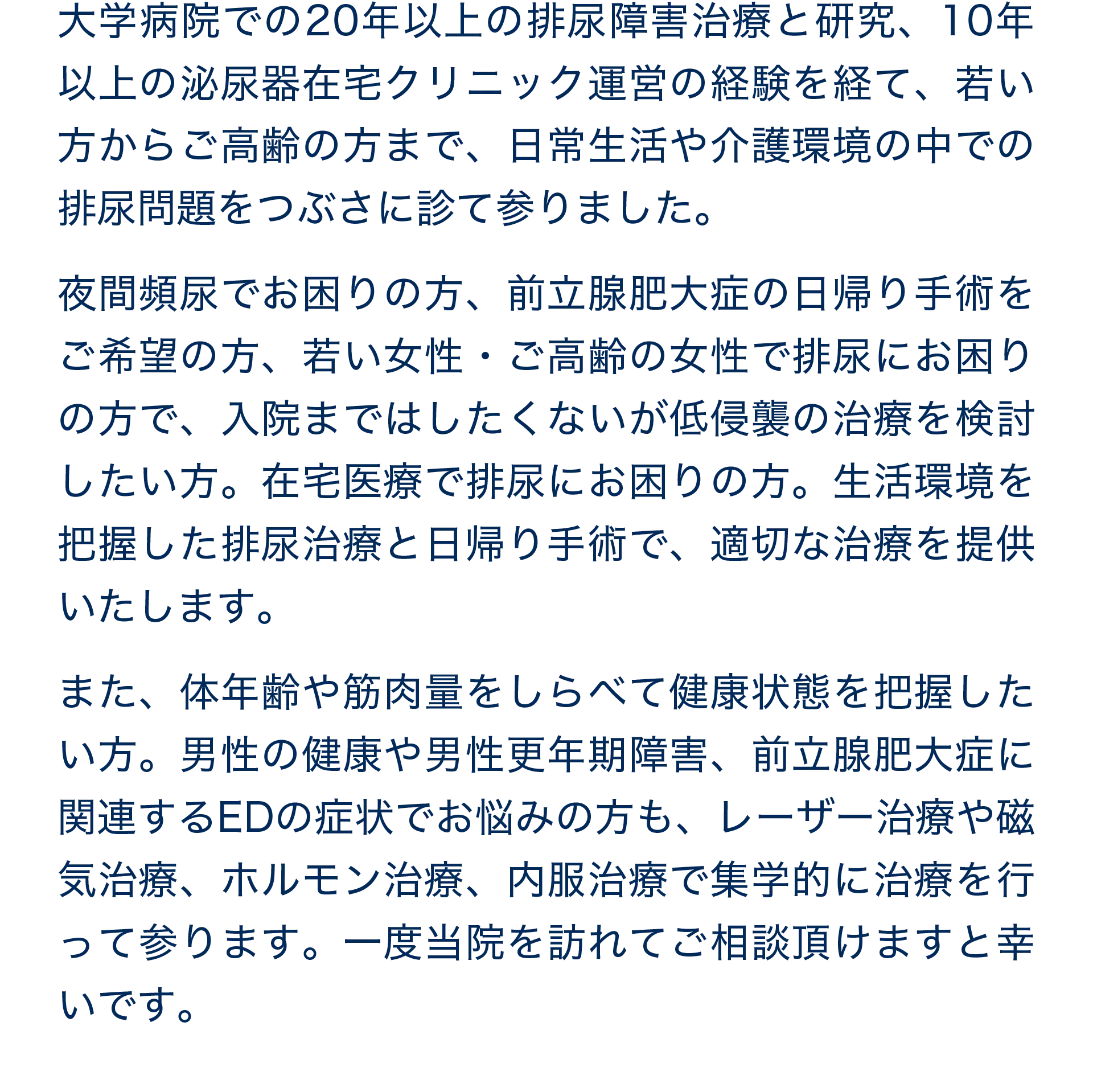 大学病院での20年以上の排尿障害治療と研究、10年以上の泌尿器在宅クリニック運営の経験を経て、若い方からご高齢の方まで、日常生活や介護環境の中での排尿問題をつぶさに診て参りました。一度当院を訪れてご相談頂けますと幸いです。